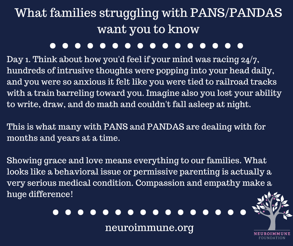 A navy blue background with the heading: What families struggling with PANS/PANDAS want you to know, followed by the text: Day 1. Think about how you'd feel if your mind was racing 24/7, hundreds of intrusive thoughts were popping into your head daily, and you were so anxious it felt like you were tied to railroad tracks with a train barreling toward you. Imagine also you lost your ability to write, draw, and do math and couldn't fall asleep at night. This is what many with PANS and PANDAS are dealing with for months and years at a time. Showing grace and love means everything to our families. What looks like a behavioral issue or permissive parenting is actually a very serious medical condition. Compassion and empathy make a huge difference! neuroimmune.org. The Neuroimmune logo of a tree with magenta fruit is in the lower right corner.