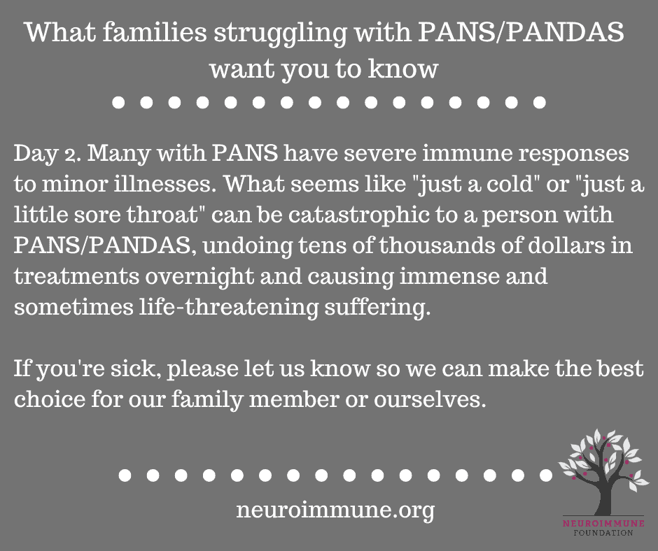 A gray background with the heading: What families struggling with PANS/PANDAS want you to know, followed by the text: Day 2. Many with PANS have severe immune responses to minor illnesses. What seems like just a cold or just a little sore throat can be catastrophic to a person with PANS/PANDAS, undoing tens of thousands of dollars in treatments overnight and causing immense and sometimes life-threatening suffering. If you're sick, please let us know so we can make the best choice for our family member or ourselves. neuroimmune.org. The Neuroimmune logo of a tree with magenta fruit is in the lower right corner.