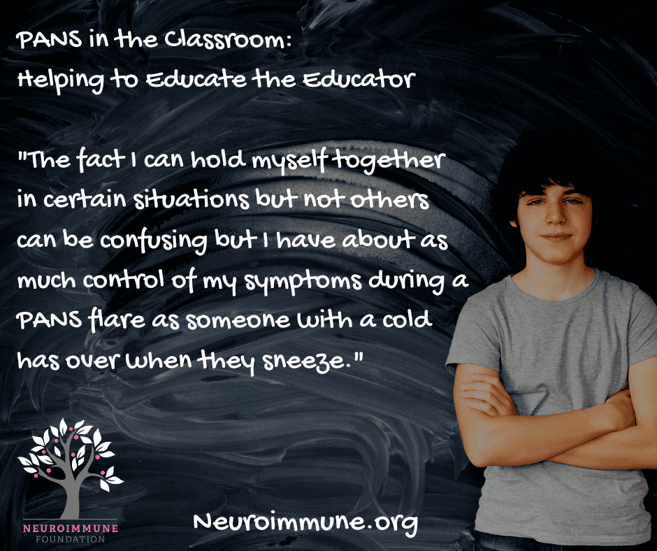 A middle-school aged boy standing in front of a chalk board with the following words: PANS in the Classroom, Helping to Educate the Educator. The fact I can hold myself together in certain situations but not others can be confusing but I have about as much control of my symptoms during a PANS flare as someone with a cold has over when they sneeze. The Neuroimmune Foundation logo of a tree with magenta fruit is in the lower left corner. Neuroimmune.org.