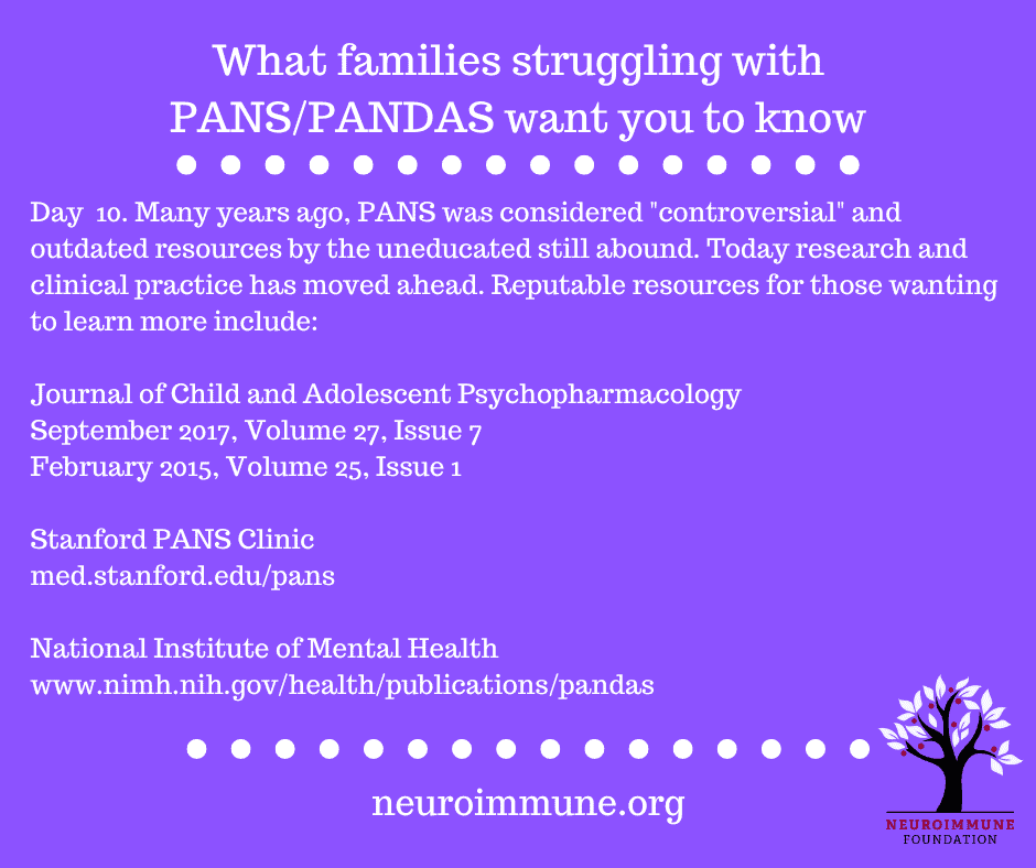 A bright purple background with the heading: What families struggling with PANS/PANDAS want you to know, followed by the text: Day  10. Many years ago, PANS was considered controversial and outdated resources by the uneducated still abound. Today research and clinical practice has moved ahead. Reputable resources for those wanting to learn more include: Journal of Child and Adolescent Psychopharmacology, September 2017, Volume 27, Issue 7 February 2015, Volume 25, Issue 1; Stanford PANS Clinic, med.stanford.edu/pans; National Institute of Mental Health www.nimh.nih.gov/health/publications/pandas. neuroimmune.org. The Neuroimmune logo of a tree with magenta fruit is in the lower right corner.
