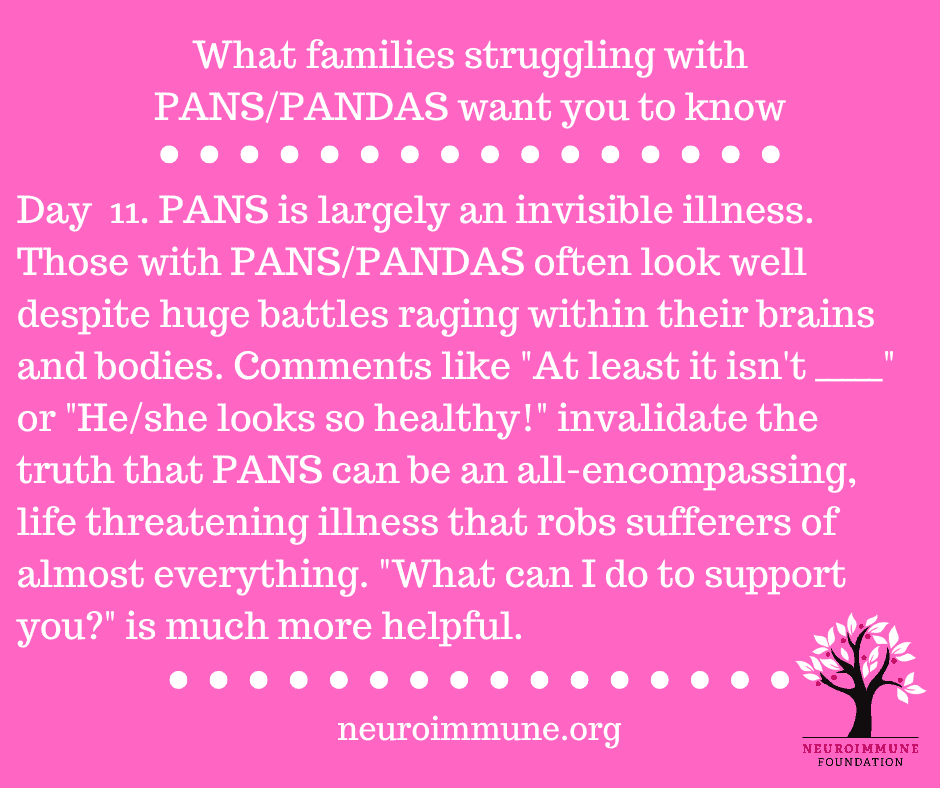 A bright pink background with the heading: What families struggling with PANS/PANDAS want you to know, followed by the text: Day  11. PANS is largely an invisible illness. Those with PANS/PANDAS often look well despite huge battles raging within their brains and bodies. Comments like At least it isn't blank or He/she looks so healthy invalidate the truth that PANS can be an all-encompassing, life threatening illness that robs sufferers of almost everything. What can I do to support you? is much more helpful. neuroimmune.org. The Neuroimmune logo of a tree with magenta fruit is in the lower right corner.
