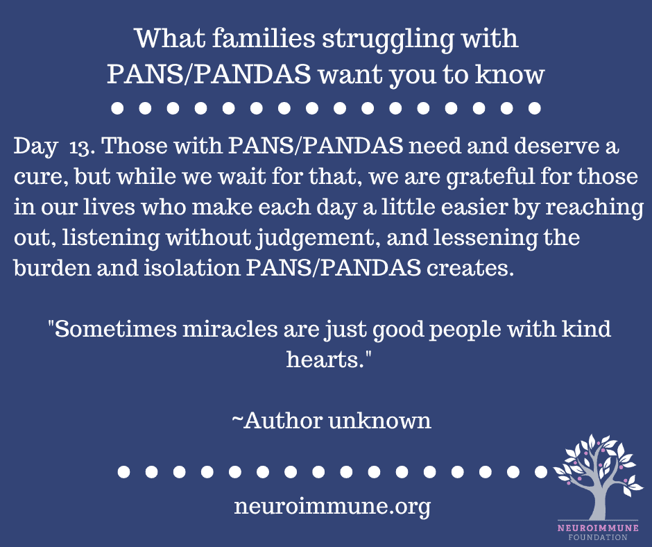 A blue background with the heading: What families struggling with PANS/PANDAS want you to know, followed by the text: Day  13. Those with PANS/PANDAS need and deserve a cure, but while we wait for that, we are grateful for those in our lives who make each day a little easier by reaching out, listening without judgement, and lessening the burden and isolation PANS/PANDAS creates. Sometimes miracles are just good people with kind hearts. ~Author unknown. neuroimmune.org. The Neuroimmune logo of a tree with magenta fruit is in the lower right corner.