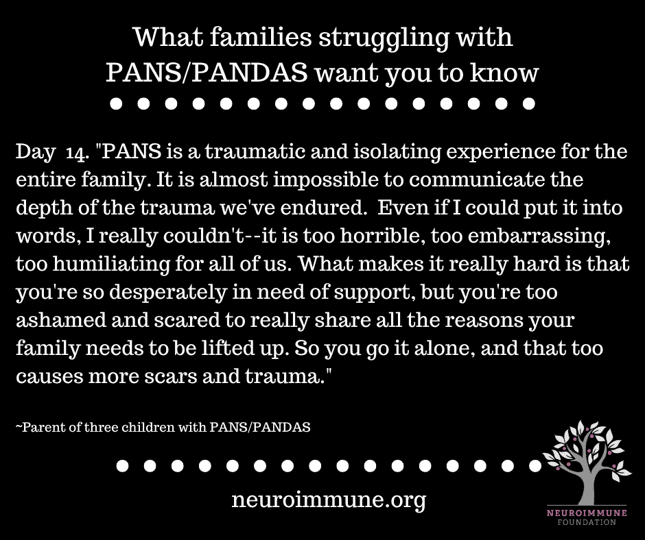 A black background with the heading: What families struggling with PANS/PANDAS want you to know, followed by the text: Day  14. PANS is a traumatic and isolating experience for the entire family. It is almost impossible to communicate the depth of the trauma we've endured. Even if I could put it into words, I really couldn't--it is too horrible, too embarrassing, too humiliating for all of us. What makes it really hard is that you're so desperately in need of support, but you're too ashamed and scared to really share all the reasons your family needs to be lifted up. So you go it alone, and that too causes more scars and trauma. ~Parent of three children with PANS/PANDAS. neuroimmune.org. The Neuroimmune logo of a tree with magenta fruit is in the lower right corner.