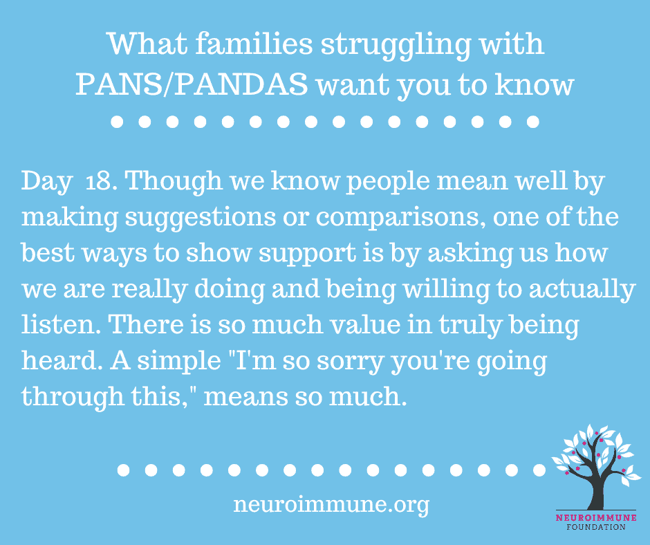 A light blue background with the heading: What families struggling with PANS/PANDAS want you to know, followed by the text: Day  18. Though we know people mean well by making suggestions or comparisons, one of the best ways to show support is by asking us how we are really doing and being willing to actually listen. There is so much value in truly being heard. A simple, I'm so sorry you're going through this, means so much. neuroimmune.org. The Neuroimmune logo of a tree with magenta fruit is in the lower right corner.