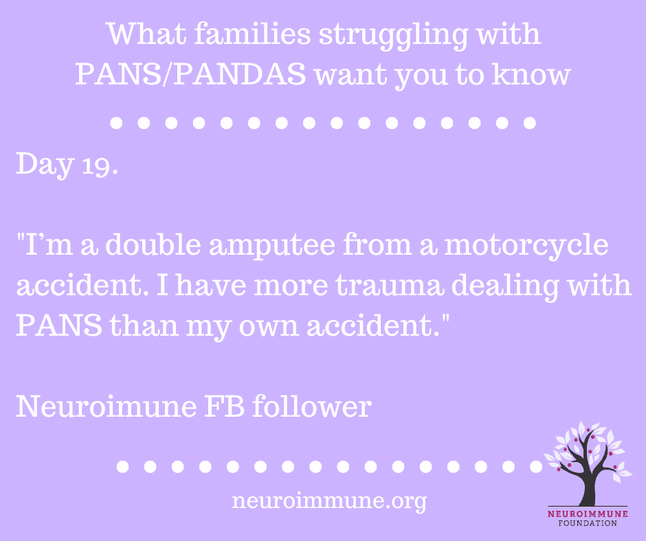 A lilac background with the heading: What families struggling with PANS/PANDAS want you to know, followed by the text: Day 19. I’m a double amputee from a motorcycle accident. I have more trauma dealing with PANS than my own accident. Neuroimune FB follower. neuroimmune.org. The Neuroimmune logo of a tree with magenta fruit is in the lower right corner.