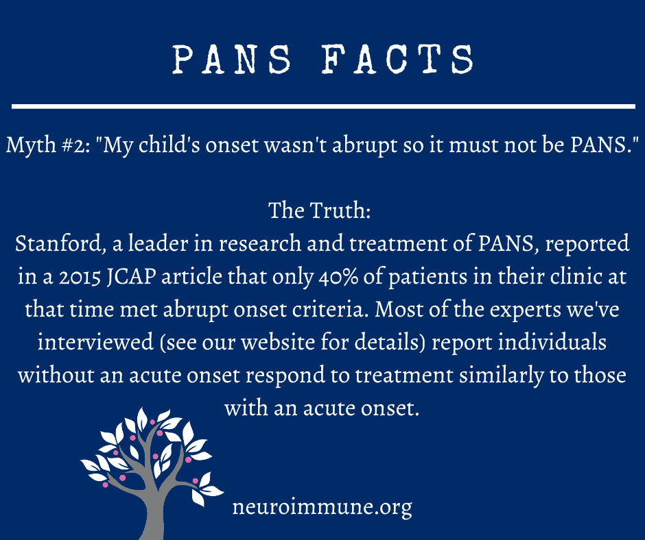 A dark blue background with the heading: PANS FACTS, followed by the text: Myth #2: My child's onset wasn't abrupt so it must not be PANS. The Truth: Stanford, a leader in research and treatment of PANS, reported in a 2015 JCAP article that only 40% of patients in their clinic at that time met abrupt onset criteria. Most of the experts we've interviewed (see our website for details) report individuals without an acute onset respond to treatment similarly to those with an acute onset. neuroimmune.org. The Neuroimmune Foundation logo of a tree with magenta fruit is in the lower right corner.