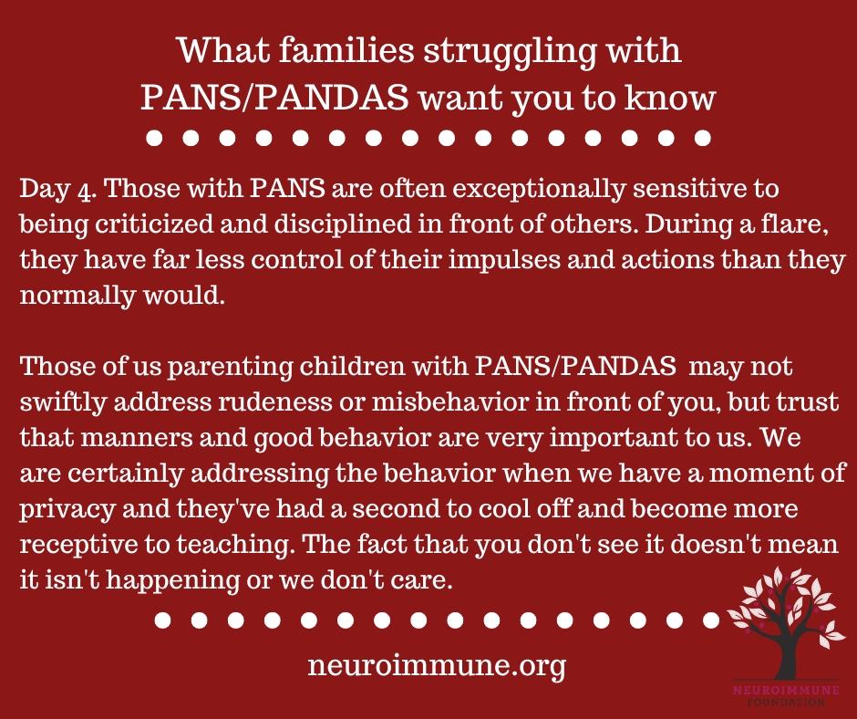 A red background with the heading: What families struggling with PANS/PANDAS want you to know, followed by the text: Day 4. Those with PANS are often exceptionally sensitive to being criticized and disciplined in front of others. During a flare, they have far less control of their impulses and actions than they normally would. Those of us parenting children with PANS/PANDAS may not swiftly address rudeness or misbehavior in front of you, but trust that manners and good behavior are very important to us. We are certainly addressing the behavior when we have a moment of privacy and they've had a second to cool off and become more receptive to teaching. The fact that you don't see it doesn't mean it isn't happening or we don't care. neuroimmune.org. The Neuroimmune logo of a tree with magenta fruit is in the lower right corner.