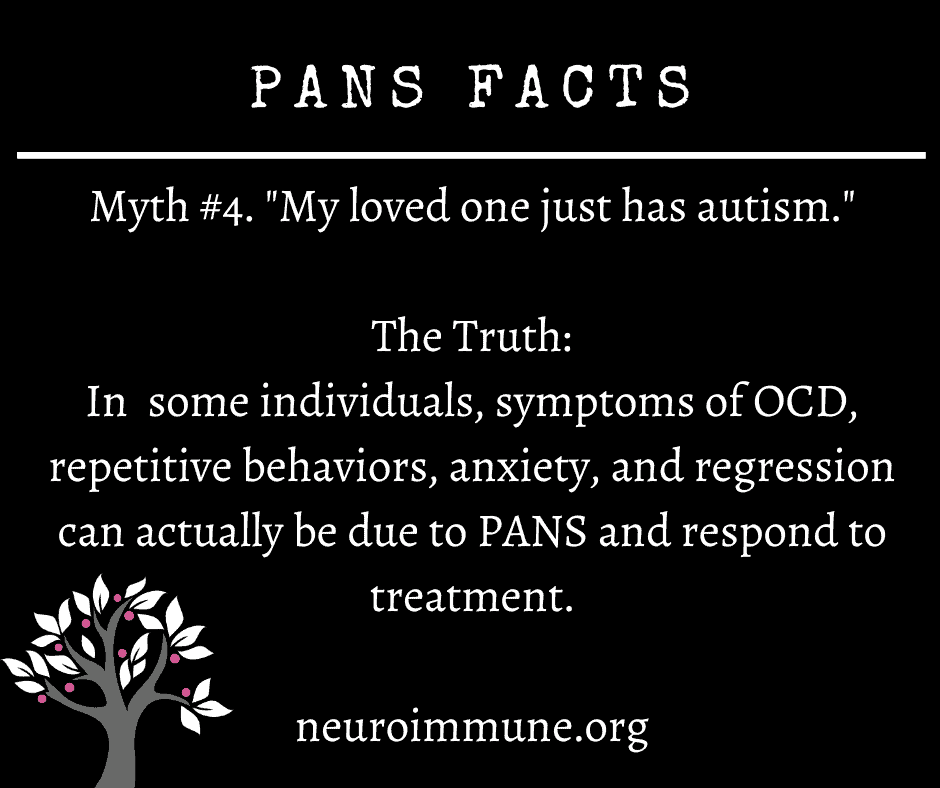 A black background with the heading: PANS FACTS, followed by the text: Myth #4. My loved one just has autism. The Truth: In  some individuals, symptoms of OCD, repetitive behaviors, anxiety, and regression can actually be due to PANS and respond to treatment. neuroimmune.org. The Neuroimmune Foundation logo of a tree with magenta fruit is in the lower right corner.