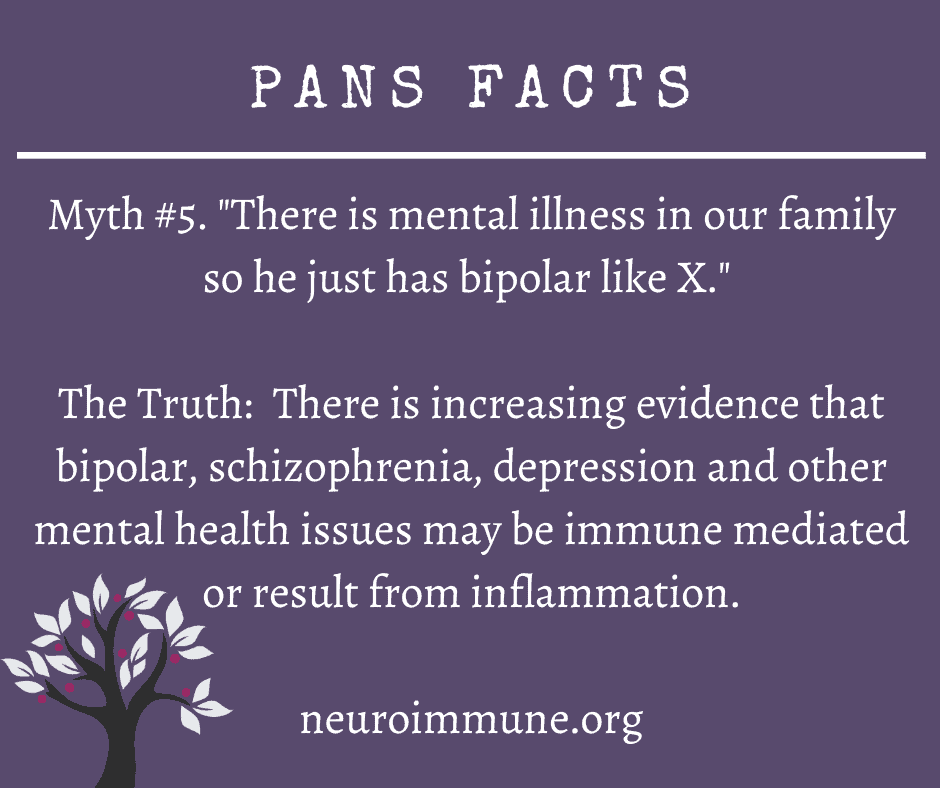 A dark purple background with the heading: PANS FACTS, followed by the text: Myth #5. There is mental illness in our family so he just has bipolar like X. The Truth: There is increasing evidence that bipolar, schizophrenia, depression and other mental health issues may be immune mediated or result from inflammation. neuroimmune.org. The Neuroimmune Foundation logo of a tree with magenta fruit is in the lower right corner.