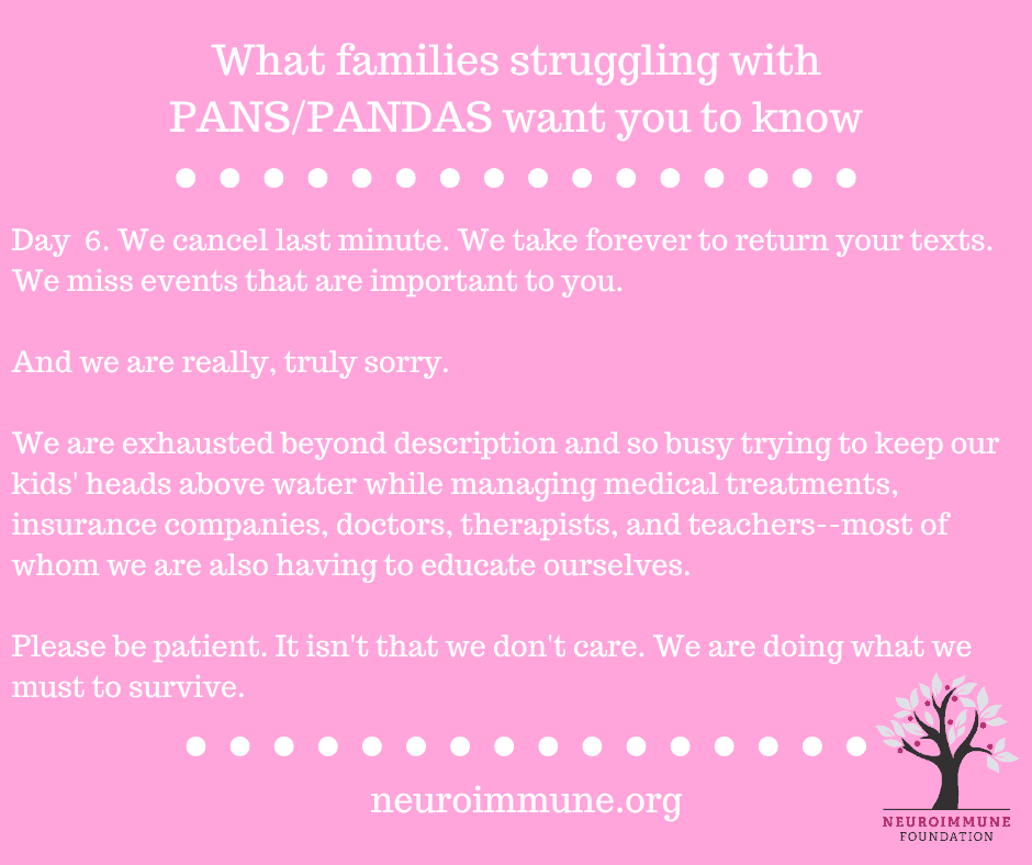 A pink background with the heading: What families struggling with PANS/PANDAS want you to know, followed by the text: Day  6. We cancel last minute. We take forever to return your texts. We miss events that are important to you. And we are really, truly sorry. We are exhausted beyond description and so busy trying to keep our kids' heads above water while managing medical treatments, insurance companies, doctors, therapists, and teachers--most of whom we are also having to educate ourselves. Please be patient. It isn't that we don't care. We are doing what we must to survive. neuroimmune.org. The Neuroimmune logo of a tree with magenta fruit is in the lower right corner.