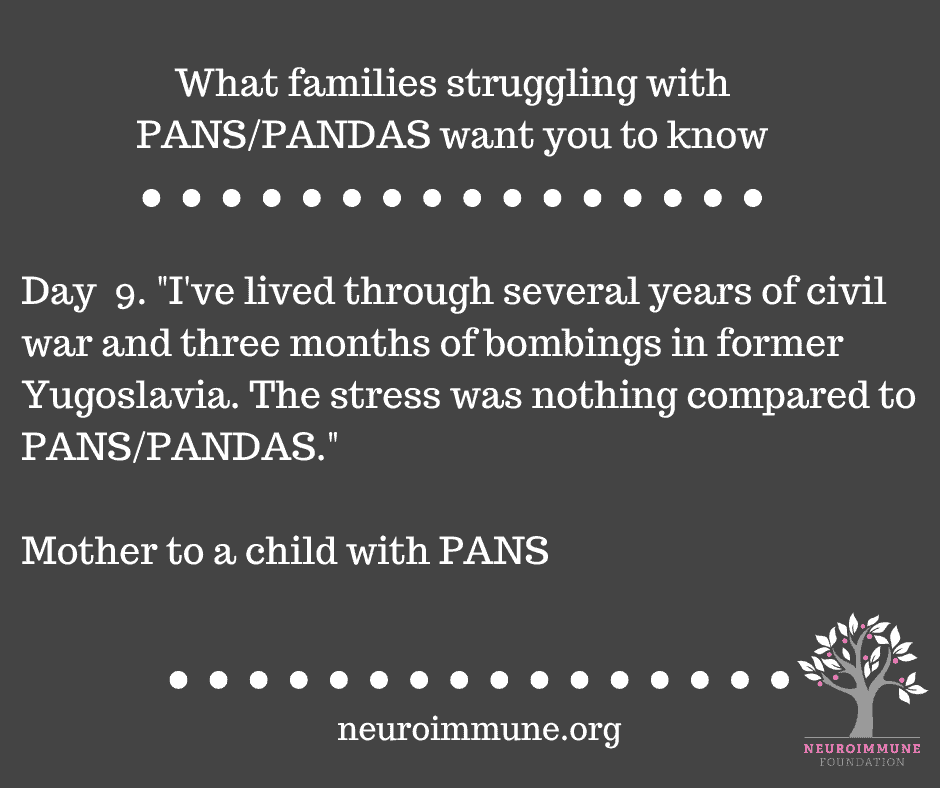 A dark gray background with the heading: What families struggling with PANS/PANDAS want you to know, followed by the text: Day  9. I've lived through several years of civil war and three months of bombings in former Yugoslavia. The stress was nothing compared to PANS/PANDAS. - Mother to a child with PANS. neuroimmune.org. The Neuroimmune logo of a tree with magenta fruit is in the lower right corner.